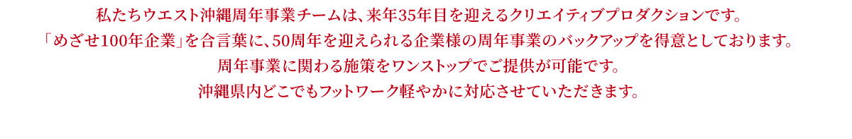 私たちウエスト沖縄周年事業チームは、来年35年目を迎えるクリエイティブプロダクションです。「めざせ100年企業」を合言葉に、50周年を迎えられる企業様の周年事業のバックアップを得意としております。周年事業に関わる施策をワンストップでご提供が可能です。遠方の企業様におかれましてもご安心ください。北は北海道、南は沖縄までクライアントがいらっしゃり、フットワーク軽やかに対応させていただきます。