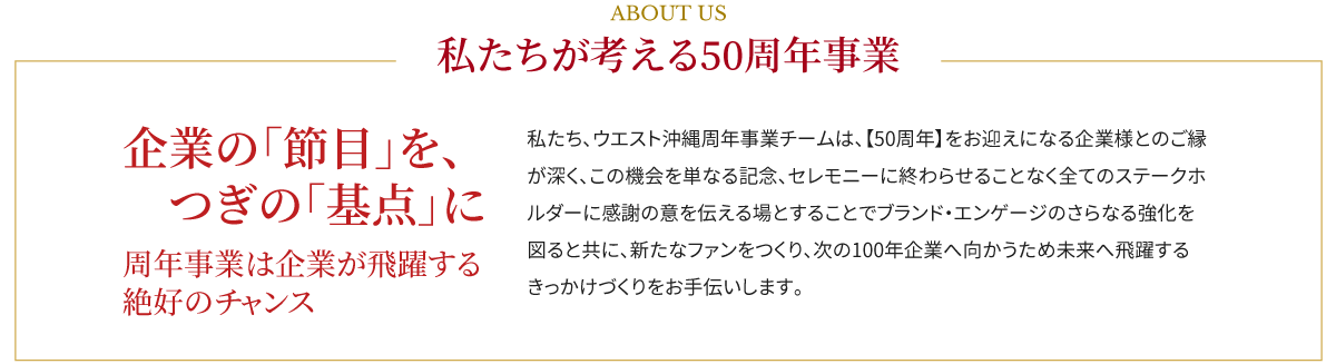 ABOUT US,私たちが考える50周年事業,企業の「節目」を、つぎの「基点」に,周年事業は企業が飛躍する絶好のチャンス,私たち、ウエスト沖縄周年事業チームは、【50周年】をお迎えになる企業様とのご縁が深く、この機会を単なる記念、セレモニーに終わらせることなく全てのステークホルダーに感謝の意を伝える場とすることでブランド・エンゲージのさらなる強化を図ると共に、新たなファンをつくり、次の100年企業へ向かうため未来へ飛躍するきっかけづくりをお手伝いします。