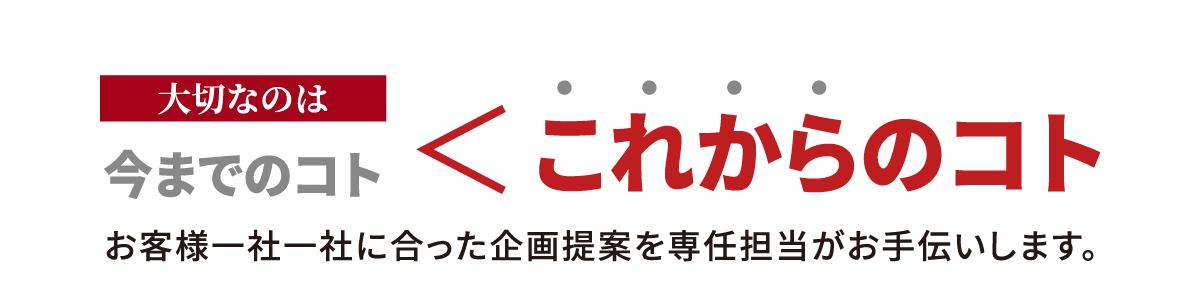 大切なのは,今までのコト,これからのコト,お客様一社一社に合った企画提案を専任担当がお手伝いします。