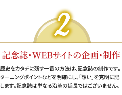 2,記念誌・WEBサイトの企画・制作,歴史をカタチに残す一番の方法は、記念誌の制作です。ターニングポイントなどを明確にし、「想い」を克明に記します。記念誌は単なる沿革の延長ではございません。