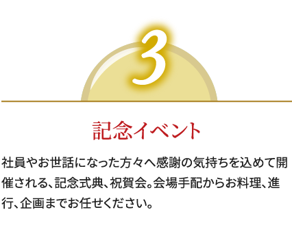 3,記念イベント,社員やお世話になった方々へ感謝の気持ちを込めて開催される、記念式典、祝賀会。会場手配からお料理、進行、企画までお任せください。