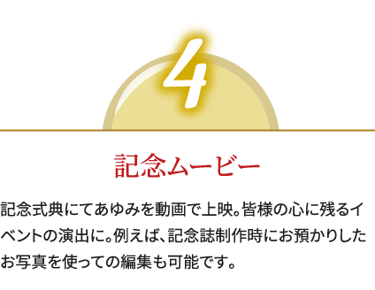 4,記念ムービー,記念式典にてあゆみを動画で上映。皆様の心に残るイベントの演出に。例えば、記念誌制作時にお預かりしたお写真を使っての編集も可能です。