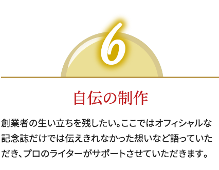 6,自伝の制作,創業者の生い立ちを残したい。ここではオフィシャルな記念誌だけでは伝えきれなかった想いなど語っていただき、プロのライターがサポートさせていただきます。