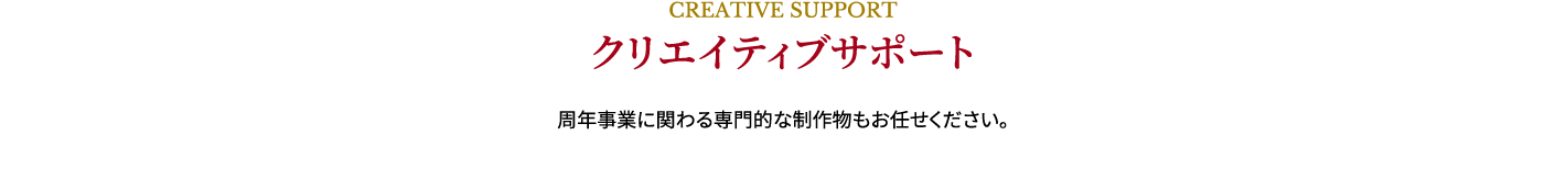 CREATIVE SUPPORT,クリエイティブサポート,周年事業に関わる専門的な制作物もお任せください。 