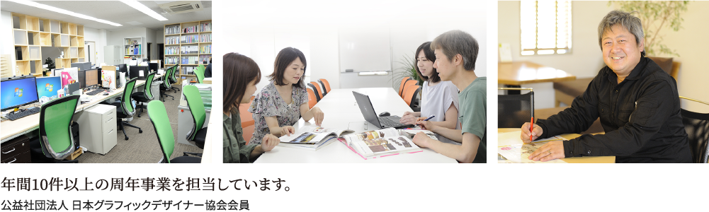 年間10件以上の周年事業を担当しています。,公益社団法人 日本グラフィックデザイナー協会会員
